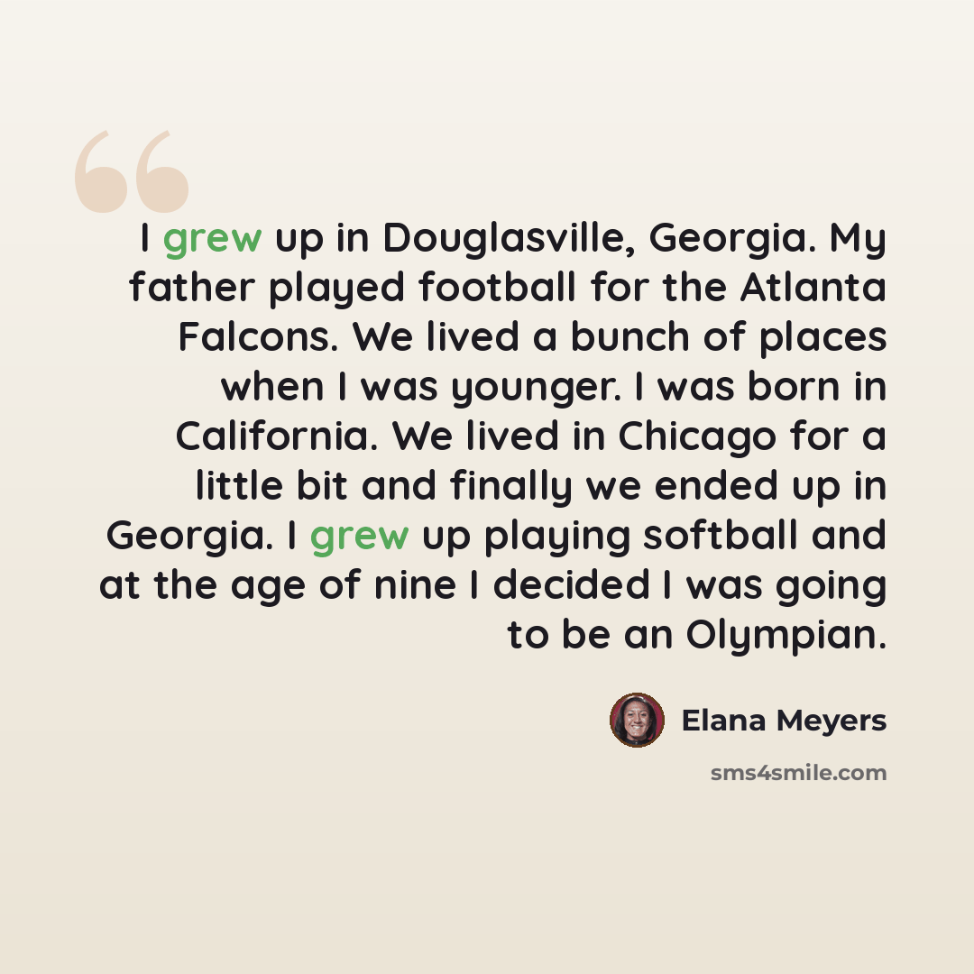 “I grew up in Douglasville, Georgia. My father played football for the Atlanta Falcons. We lived a bunch of places when I was younger. I was born in California. We lived in Chicago for a little bit and finally we ended up in Georgia. I grew up playing softball and at the age of nine I decided I was…” quote by Elana Meyers