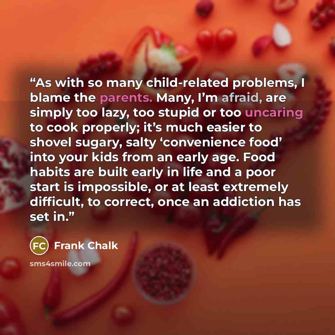 “As with so many child-related problems, I blame the parents. Many, I’m afraid, are simply too lazy, too stupid or too uncaring to cook properly; it’s much easier to shovel sugary, salty ‘convenience food’ into your kids from an early age. Food habits are built early in life and a poor start is…” quote by Frank Chalk