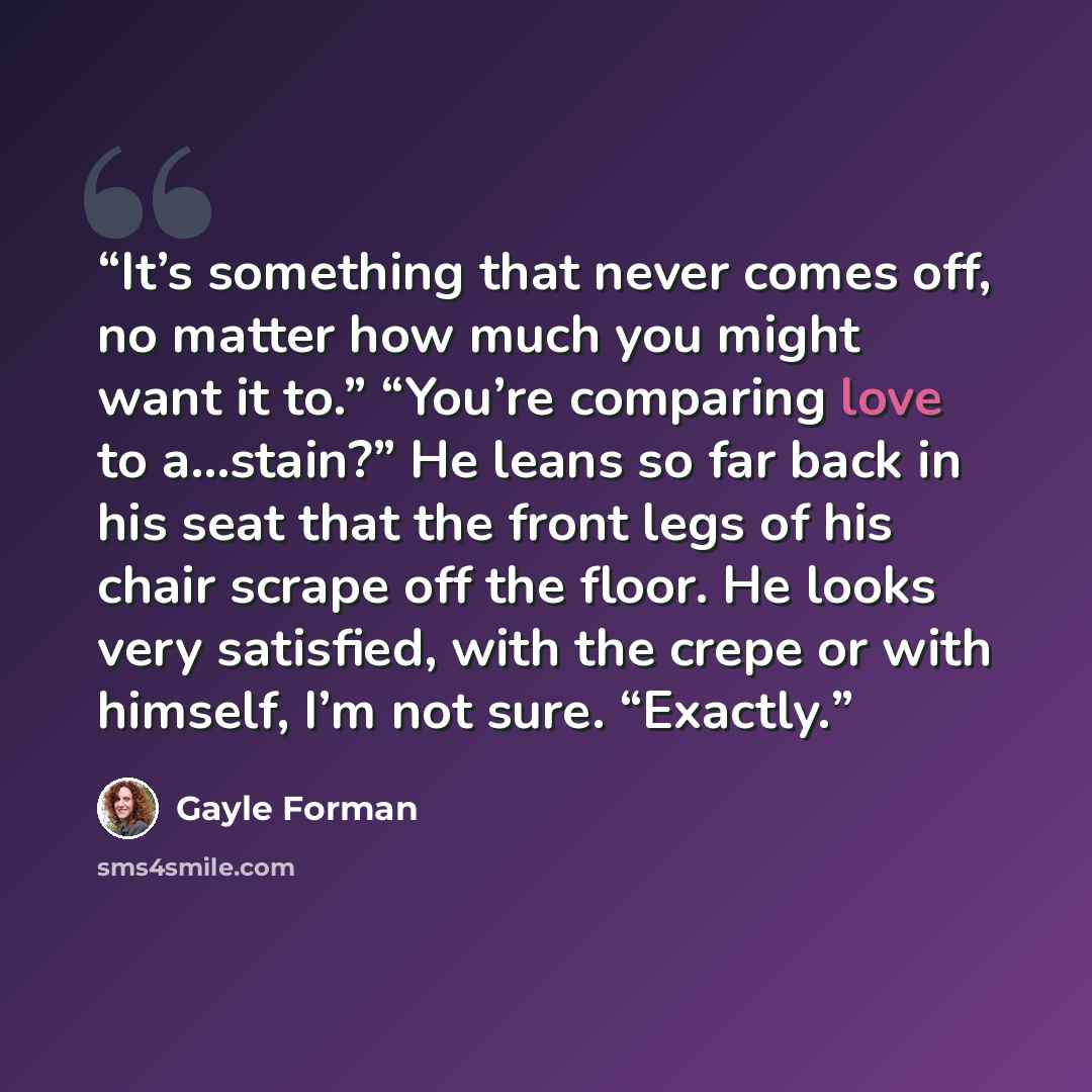 “It’s something that never comes off, no matter how much you might want it to.” “You’re comparing love to a…stain?” He leans so far back in his seat that the front legs of his chair scrape off the floor. He looks very satisfied, with the crepe or with himself, I’m not sure. “Exactly.” quote by Gayle Forman