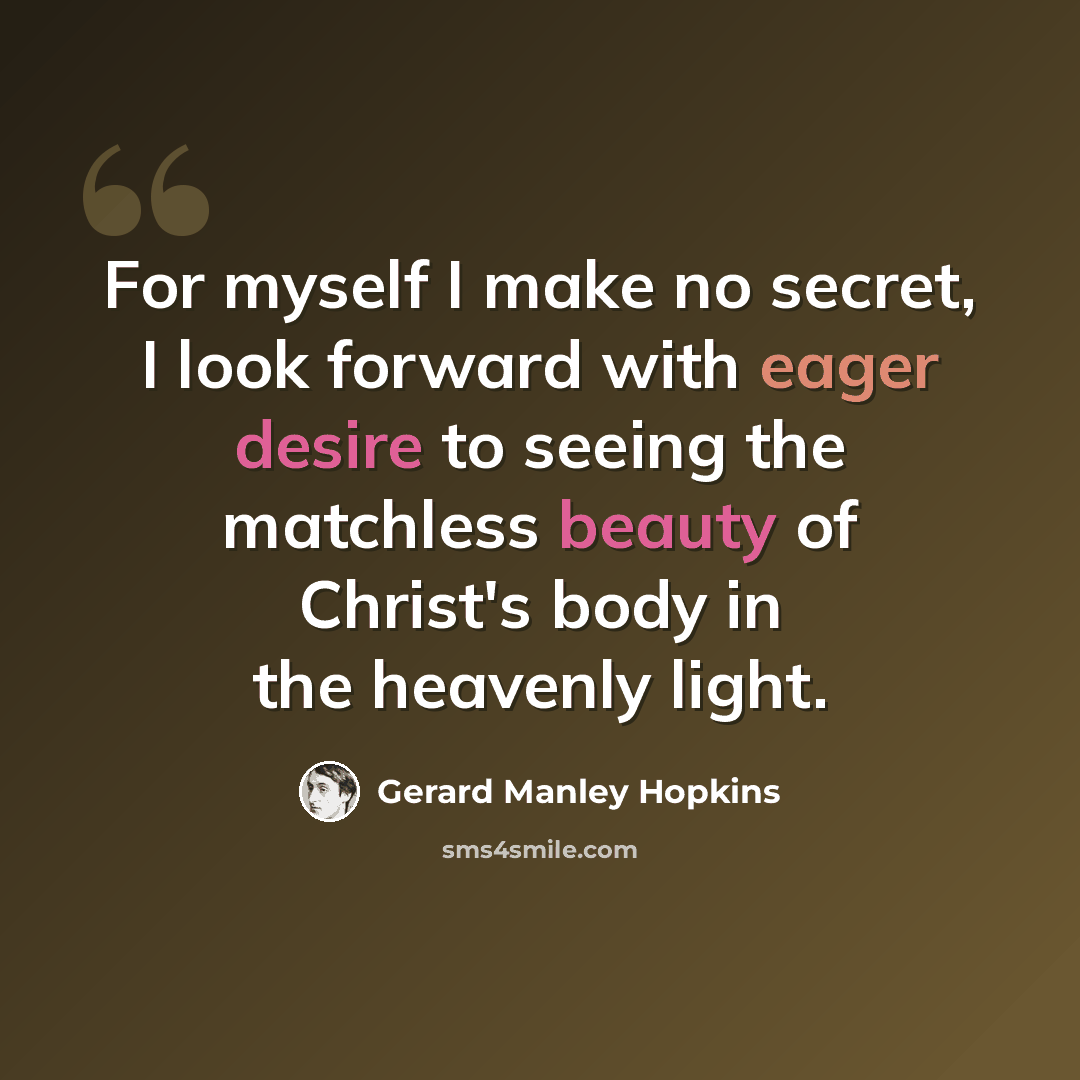 “For myself I make no secret, I look forward with eager desire to seeing the matchless beauty of Christ's body in the heavenly light.” quote by Gerard Manley Hopkins
