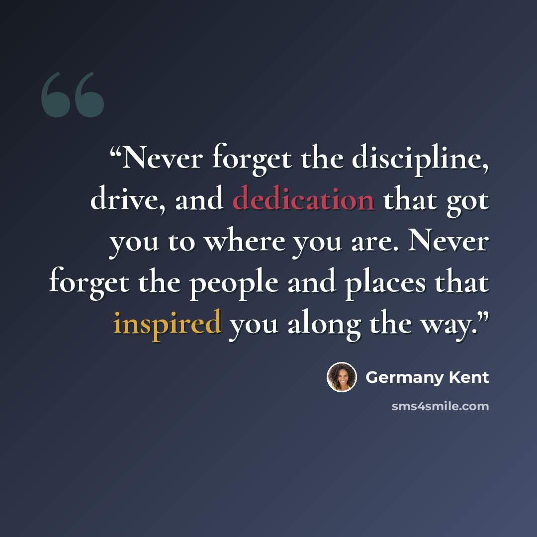 “Never forget the discipline, drive, and dedication that got you to where you are. Never forget the people and places that inspired you along the way.” quote by Germany Kent
