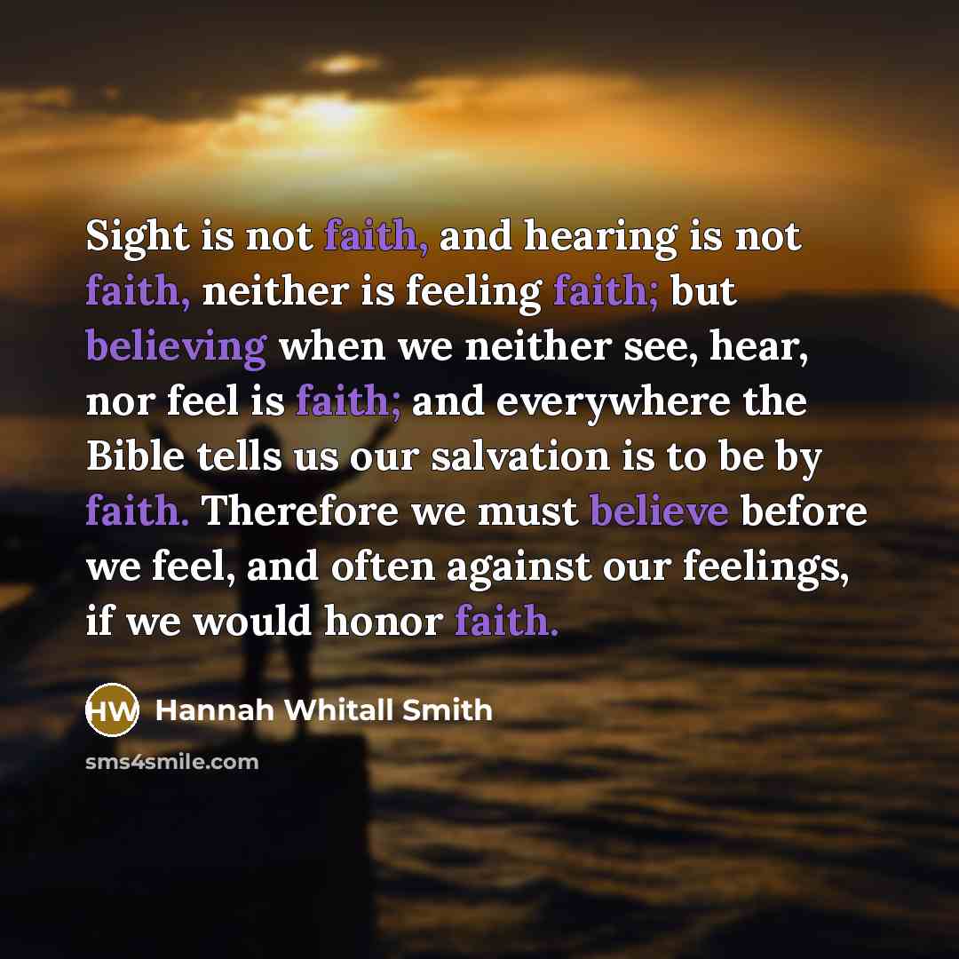 “Sight is not faith, and hearing is not faith, neither is feeling faith; but believing when we neither see, hear, nor feel is faith; and everywhere the Bible tells us our salvation is to be by faith. Therefore we must believe before we feel, and often against our feelings, if we would honor faith.” quote by Hannah Whitall Smith