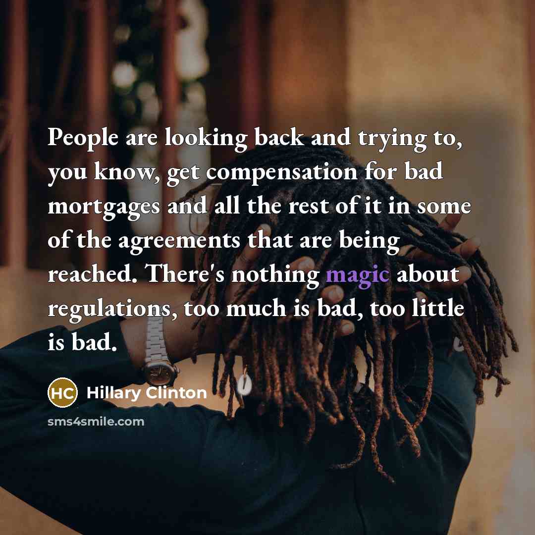 “People are looking back and trying to, you know, get compensation for bad mortgages and all the rest of it in some of the agreements that are being reached. There's nothing magic about regulations, too much is bad, too little is bad.” quote by Hillary Clinton
