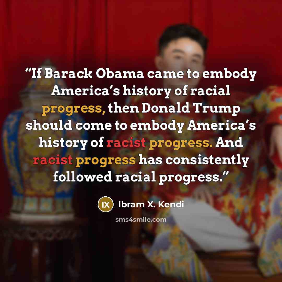 “If Barack Obama came to embody America’s history of racial progress, then Donald Trump should come to embody America’s history of racist progress. And racist progress has consistently followed racial progress.” quote by Ibram X. Kendi