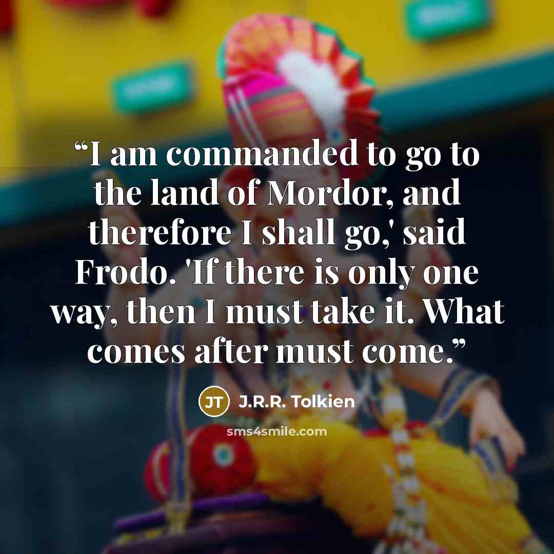 “I am commanded to go to the land of Mordor, and therefore I shall go,' said Frodo. 'If there is only one way, then I must take it. What comes after must come.” quote by J.R.R. Tolkien