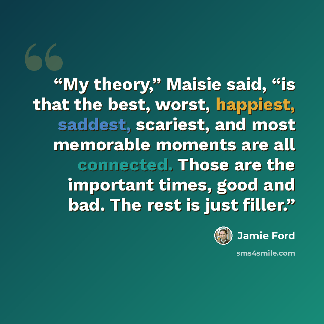 “My theory,” Maisie said, “is that the best, worst, happiest, saddest, scariest, and most memorable moments are all connected. Those are the important times, good and bad. The rest is just filler.” quote by Jamie Ford