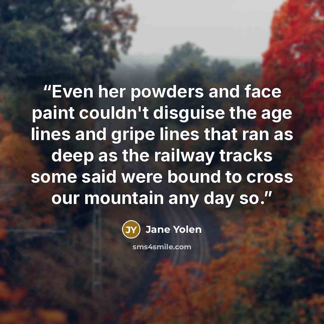 “Even her powders and face paint couldn't disguise the age lines and gripe lines that ran as deep as the railway tracks some said were bound to cross our mountain any day so.” quote by Jane Yolen