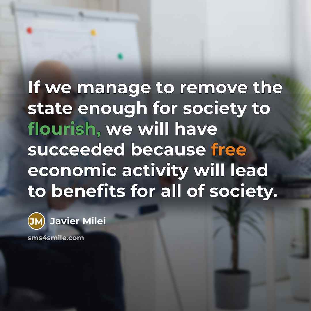 “If we manage to remove the state enough for society to flourish, we will have succeeded because free economic activity will lead to benefits for all of society.” quote by Javier Milei