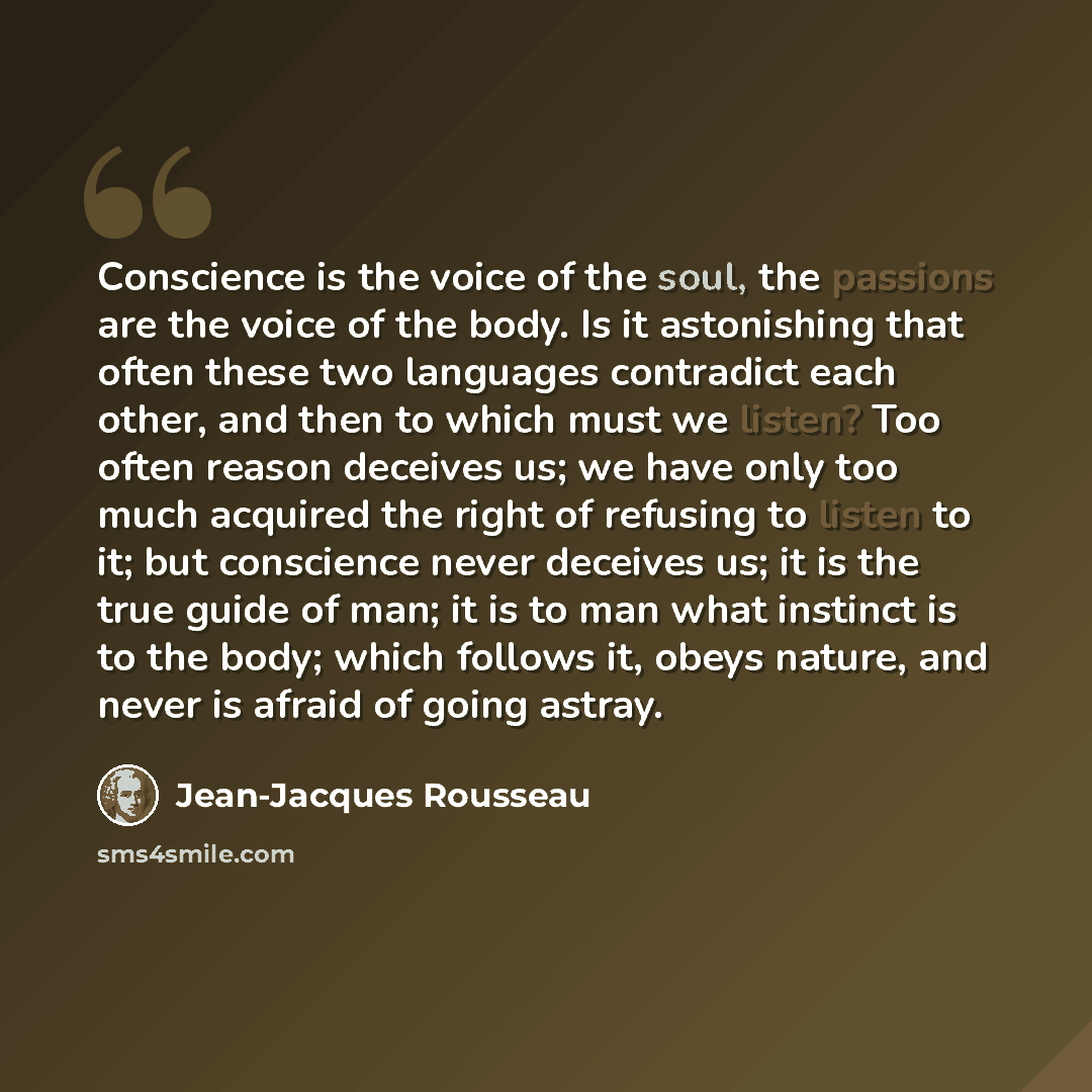 “Conscience is the voice of the soul, the passions are the voice of the body. Is it astonishing that often these two languages contradict each other, and then to which must we listen? Too often reason deceives us; we have only too much acquired the right of refusing to listen to it; but conscience…” quote by Jean-Jacques Rousseau