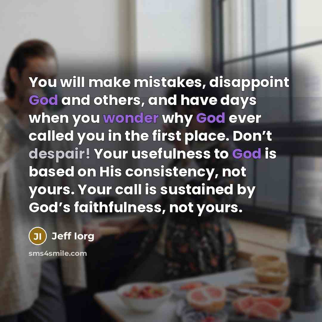 “You will make mistakes, disappoint God and others, and have days when you wonder why God ever called you in the first place. Don’t despair! Your usefulness to God is based on His consistency, not yours. Your call is sustained by God’s faithfulness, not yours.” quote by Jeff Iorg