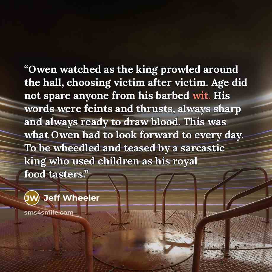 “Owen watched as the king prowled around the hall, choosing victim after victim. Age did not spare anyone from his barbed wit. His words were feints and thrusts, always sharp and always ready to draw blood. This was what Owen had to look forward to every day. To be wheedled and teased by a…” quote by Jeff Wheeler
