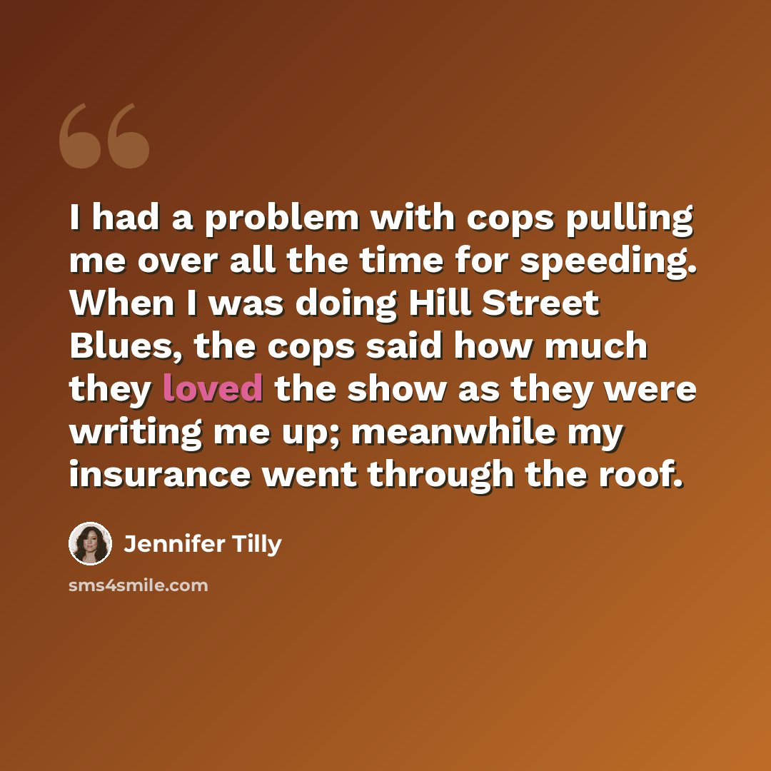 “I had a problem with cops pulling me over all the time for speeding. When I was doing Hill Street Blues, the cops said how much they loved the show as they were writing me up; meanwhile my insurance went through the roof.” quote by Jennifer Tilly