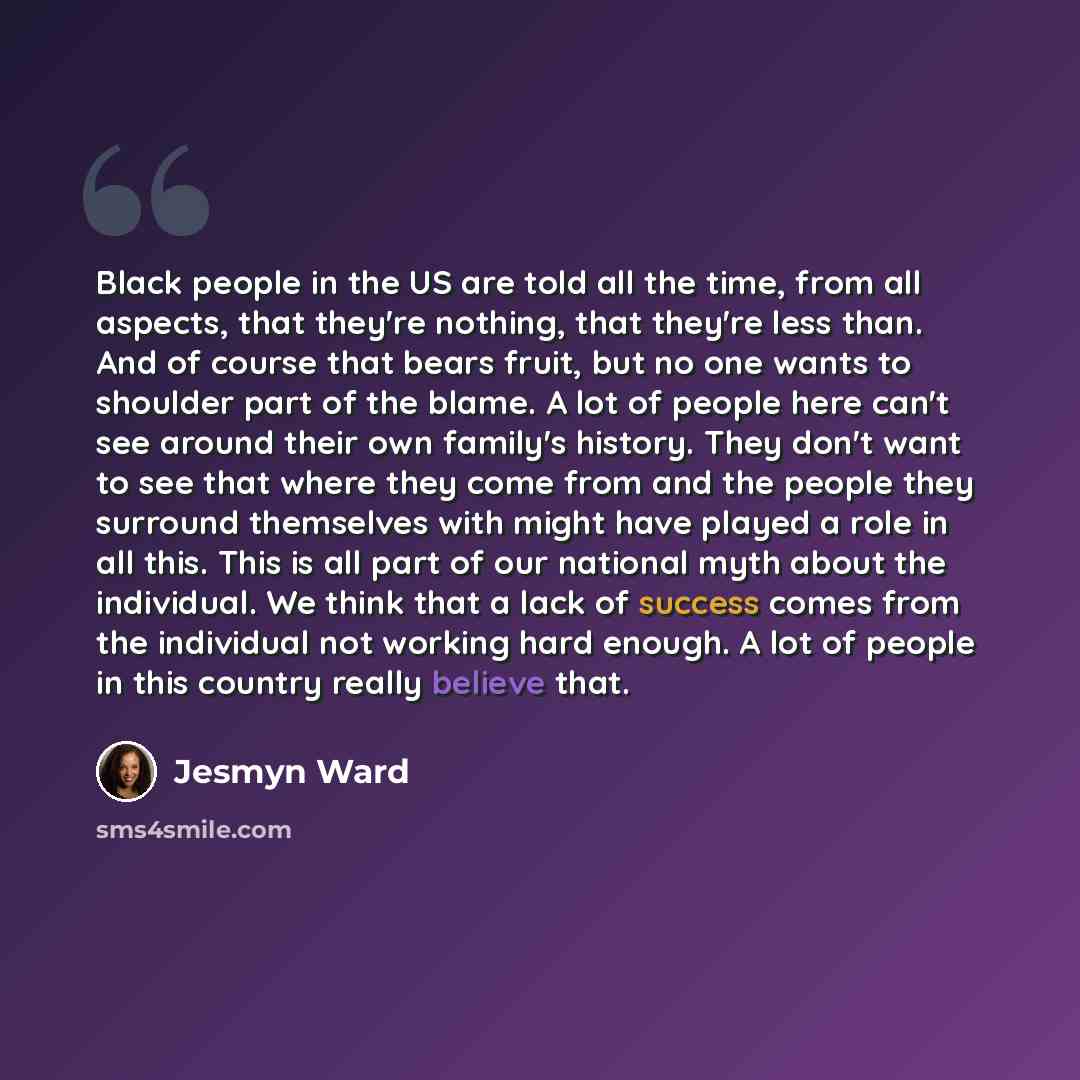 “Black people in the US are told all the time, from all aspects, that they're nothing, that they're less than. And of course that bears fruit, but no one wants to shoulder part of the blame. A lot of people here can't see around their own family's history. They don't want to see that where they…” quote by Jesmyn Ward