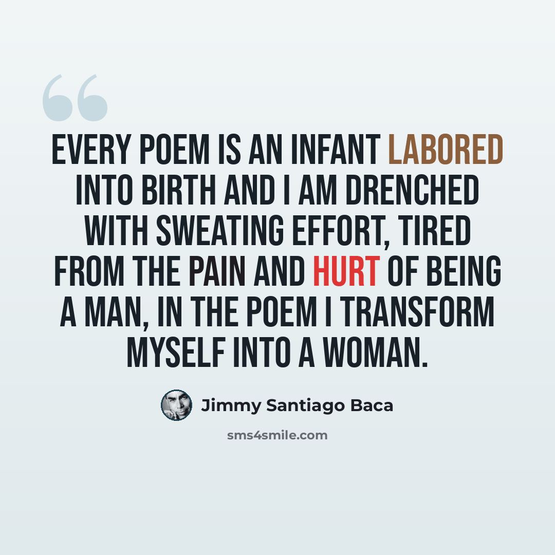 “Every poem is an infant labored into birth and I am drenched with sweating effort, tired from the pain and hurt of being a man, in the poem I transform myself into a woman.” quote by Jimmy Santiago Baca
