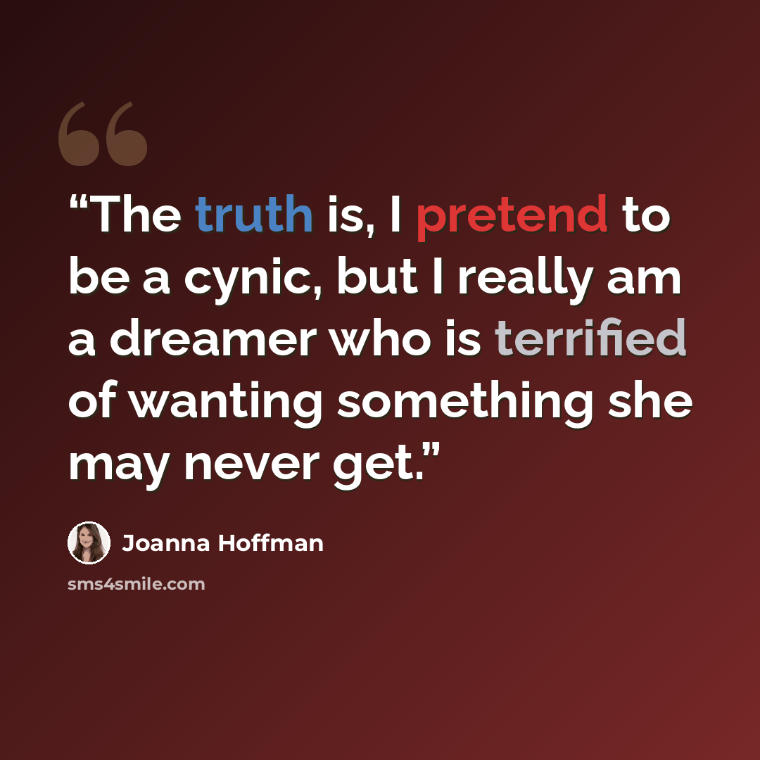 “The truth is, I pretend to be a cynic, but I really am a dreamer who is terrified of wanting something she may never get.” quote by Joanna Hoffman