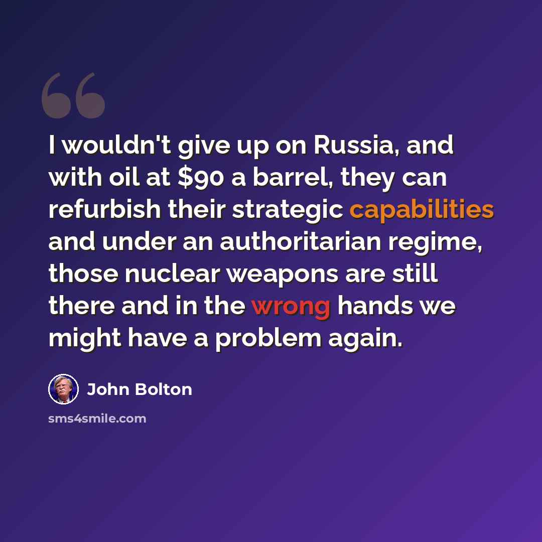 “I wouldn't give up on Russia, and with oil at $90 a barrel, they can refurbish their strategic capabilities and under an authoritarian regime, those nuclear weapons are still there and in the wrong hands we might have a problem again.” quote by John Bolton