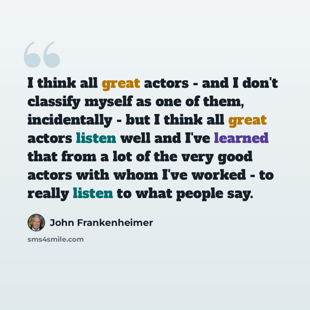 “I think all great actors - and I don't classify myself as one of them, incidentally - but I think all great actors listen well and I've learned that from a lot of the very good actors with whom I've worked - to really listen to what people say.” quote by John Frankenheimer