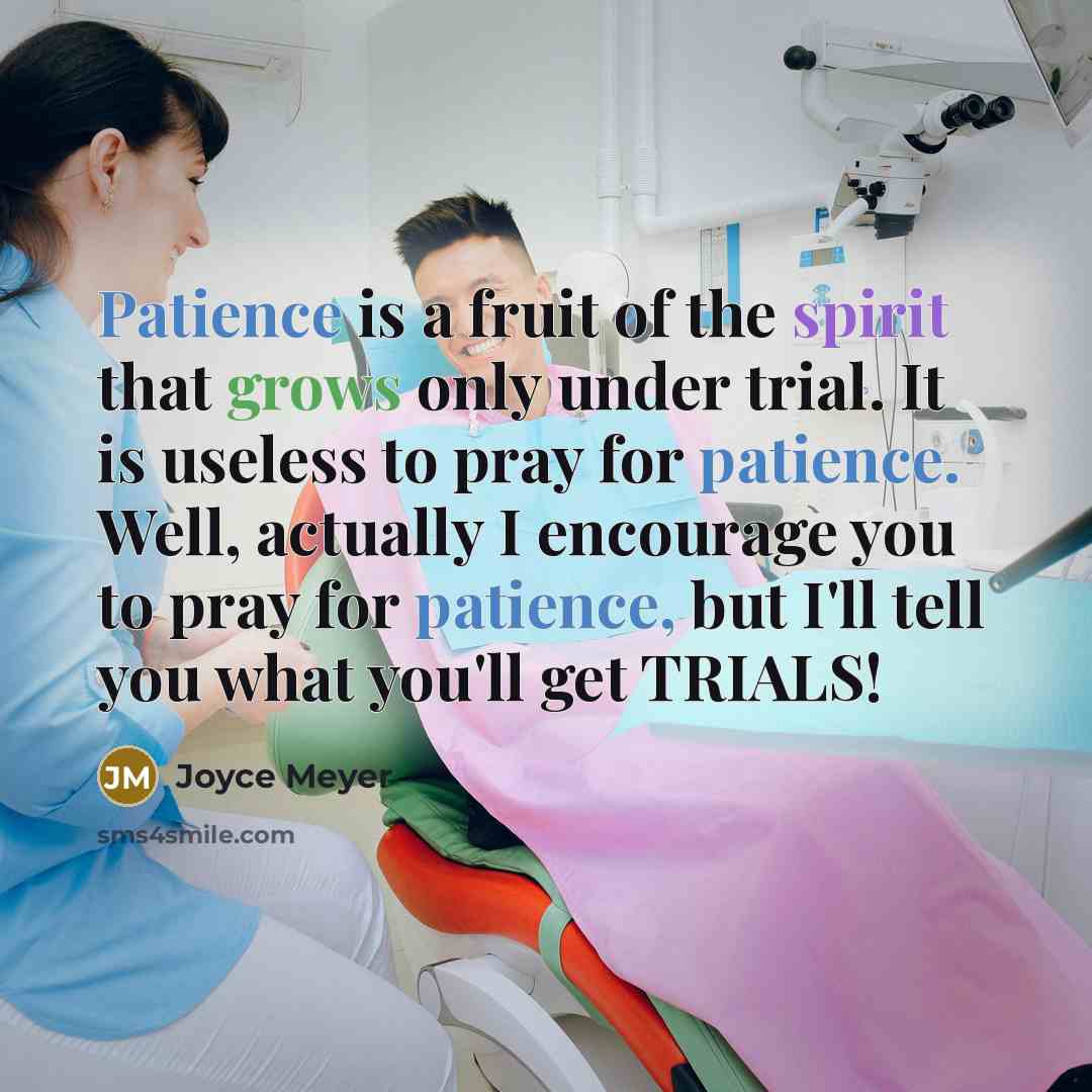 “Patience is a fruit of the spirit that grows only under trial. It is useless to pray for patience. Well, actually I encourage you to pray for patience, but I'll tell you what you'll get TRIALS!” quote by Joyce Meyer
