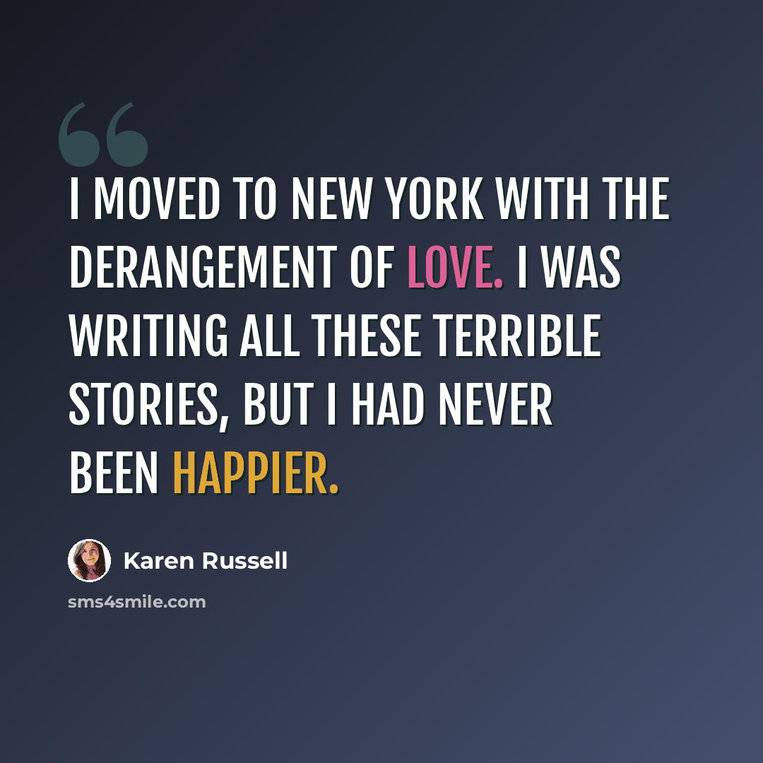 “I moved to New York with the derangement of love. I was writing all these terrible stories, but I had never been happier.” quote by Karen Russell
