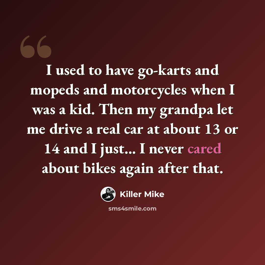 “I used to have go-karts and mopeds and motorcycles when I was a kid. Then my grandpa let me drive a real car at about 13 or 14 and I just... I never cared about bikes again after that.” quote by Killer Mike
