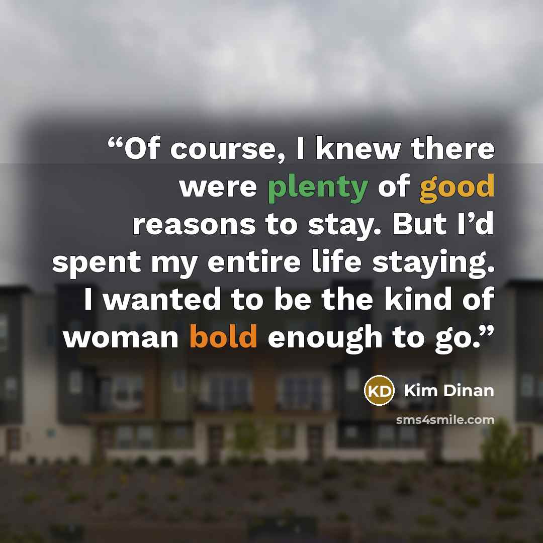 “Of course, I knew there were plenty of good reasons to stay. But I’d spent my entire life staying. I wanted to be the kind of woman bold enough to go.” quote by Kim Dinan