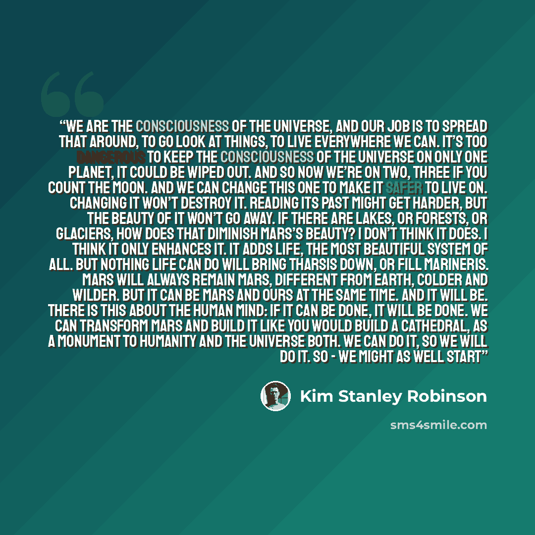 “We are the consciousness of the universe, and our job is to spread that around, to go look at things, to live everywhere we can. It’s too dangerous to keep the consciousness of the universe on only one planet, it could be wiped out. And so now we’re on two, three if you count the moon. And we can…” quote by Kim Stanley Robinson