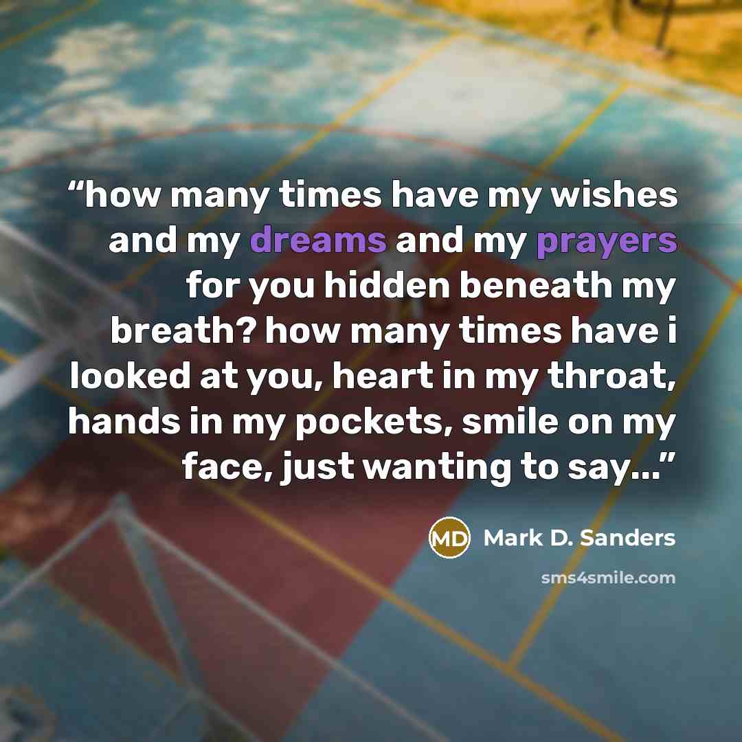 “how many times have my wishes and my dreams and my prayers for you hidden beneath my breath? how many times have i looked at you, heart in my throat, hands in my pockets, smile on my face, just wanting to say...” quote by Mark D. Sanders