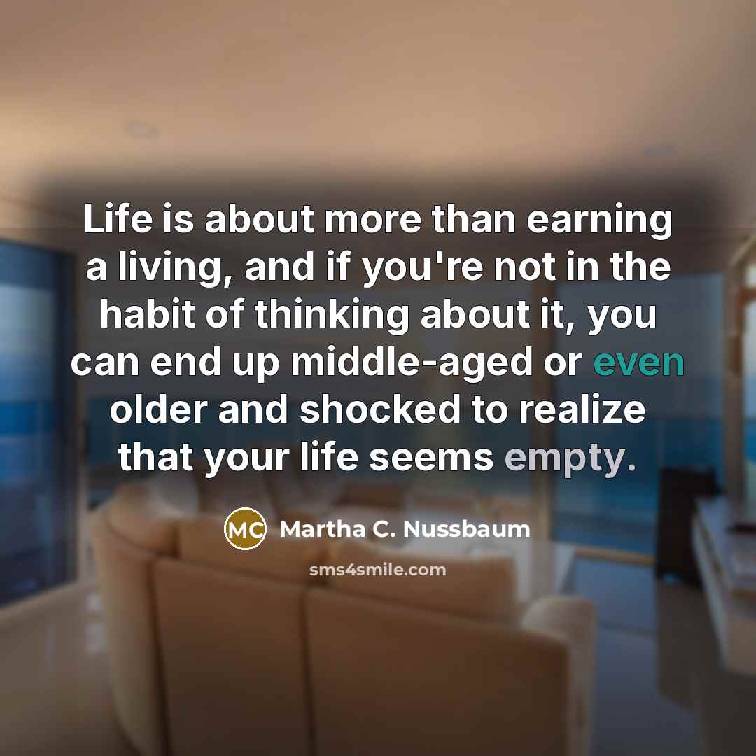 “Life is about more than earning a living, and if you're not in the habit of thinking about it, you can end up middle-aged or even older and shocked to realize that your life seems empty.” quote by Martha C. Nussbaum
