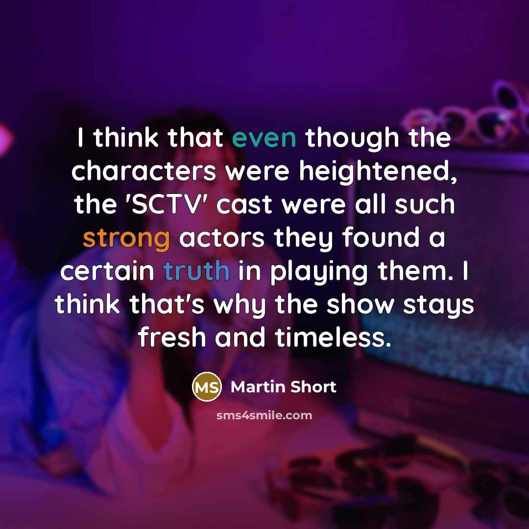 “I think that even though the characters were heightened, the 'SCTV' cast were all such strong actors they found a certain truth in playing them. I think that's why the show stays fresh and timeless.” quote by Martin Short