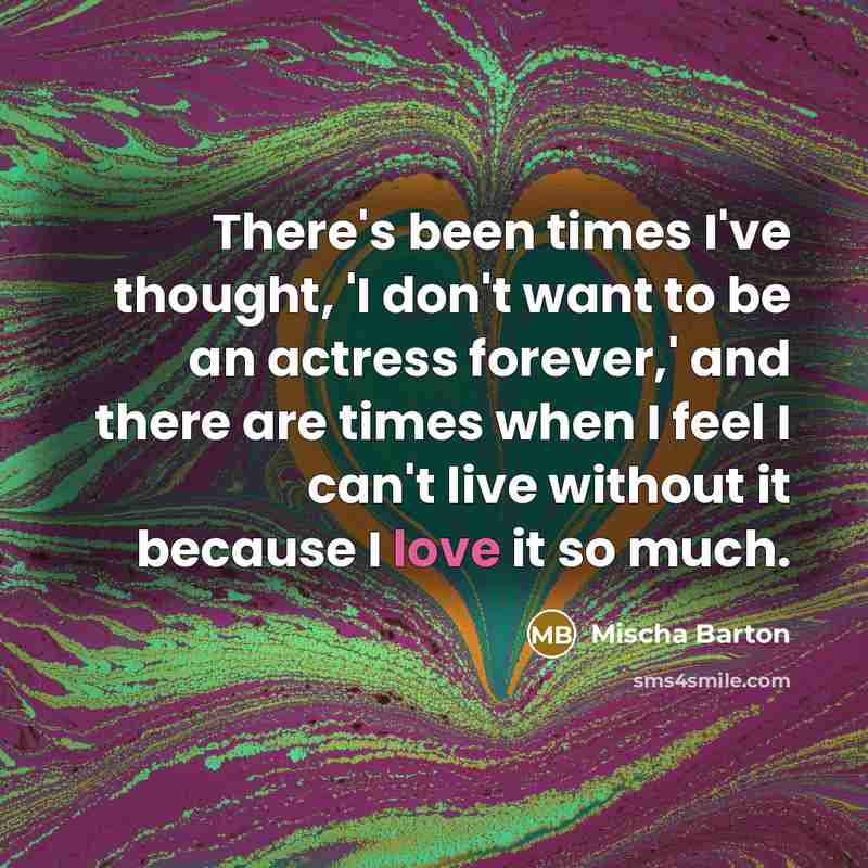 “There's been times I've thought, 'I don't want to be an actress forever,' and there are times when I feel I can't live without it because I love it so much.” quote by Mischa Barton