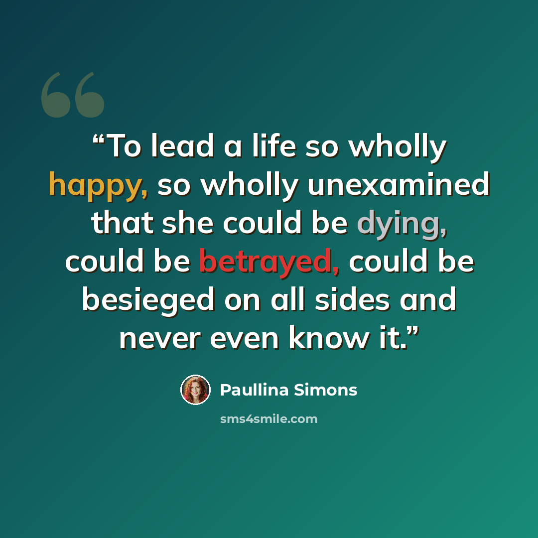 “To lead a life so wholly happy, so wholly unexamined that she could be dying, could be betrayed, could be besieged on all sides and never even know it.” quote by Paullina Simons