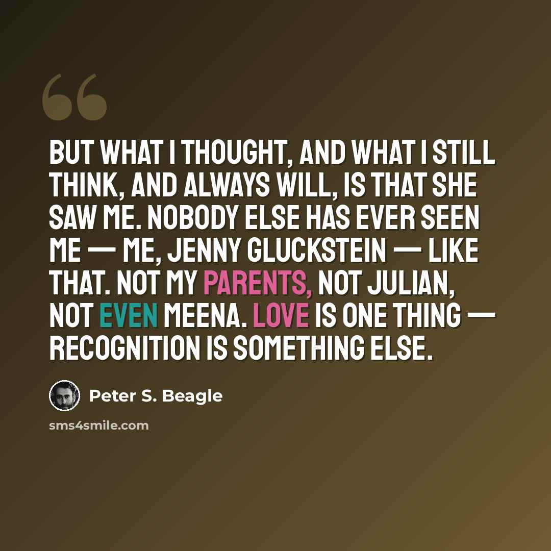 “But what I thought, and what I still think, and always will, is that she saw me. Nobody else has ever seen me — me, Jenny Gluckstein — like that. Not my parents, not Julian, not even Meena. Love is one thing — recognition is something else.” quote by Peter S. Beagle
