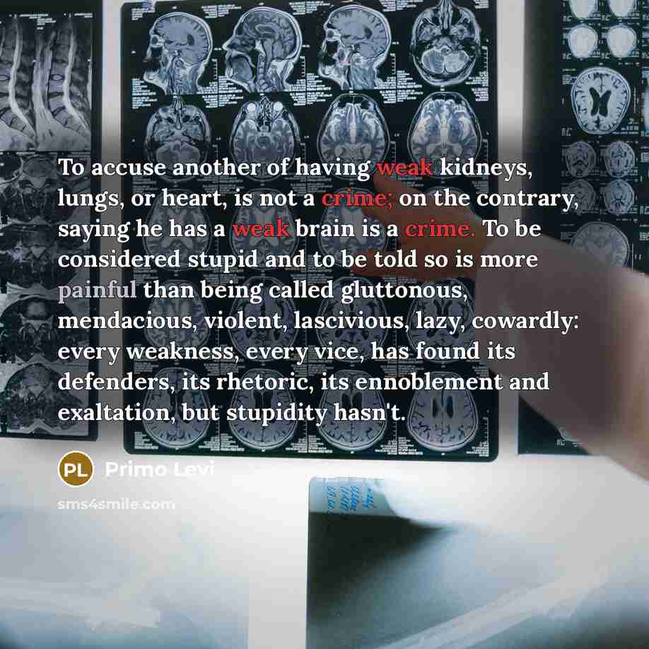 “To accuse another of having weak kidneys, lungs, or heart, is not a crime; on the contrary, saying he has a weak brain is a crime. To be considered stupid and to be told so is more painful than being called gluttonous, mendacious, violent, lascivious, lazy, cowardly: every weakness, every vice…” quote by Primo Levi