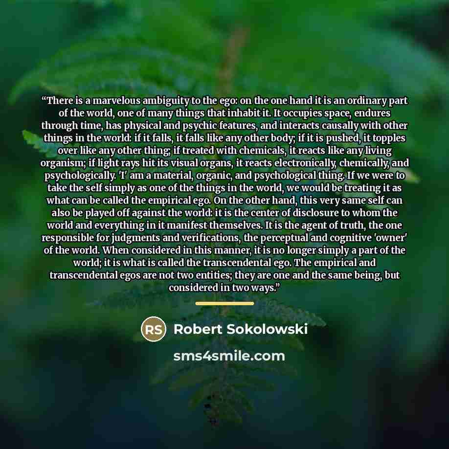 “There is a marvelous ambiguity to the ego: on the one hand it is an ordinary part of the world, one of many things that inhabit it. It occupies space, endures through time, has physical and psychic features, and interacts causally with other things in the world: if it falls, it falls like any…” quote by Robert Sokolowski