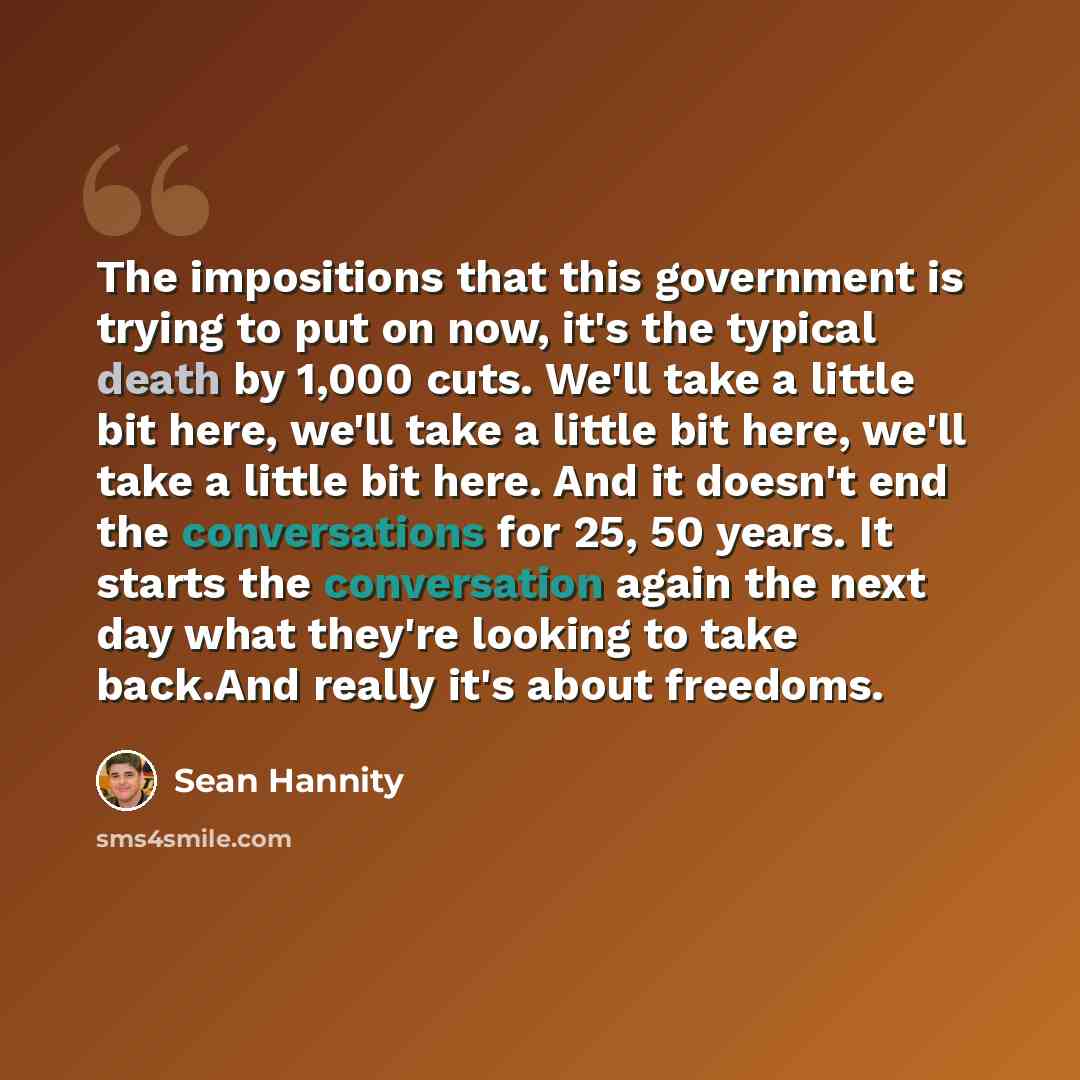 “The impositions that this government is trying to put on now, it's the typical death by 1,000 cuts. We'll take a little bit here, we'll take a little bit here, we'll take a little bit here. And it doesn't end the conversations for 25, 50 years. It starts the conversation again the next day what…” quote by Sean Hannity