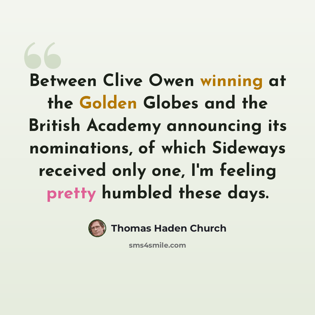 “Between Clive Owen winning at the Golden Globes and the British Academy announcing its nominations, of which Sideways received only one, I'm feeling pretty humbled these days.” quote by Thomas Haden Church