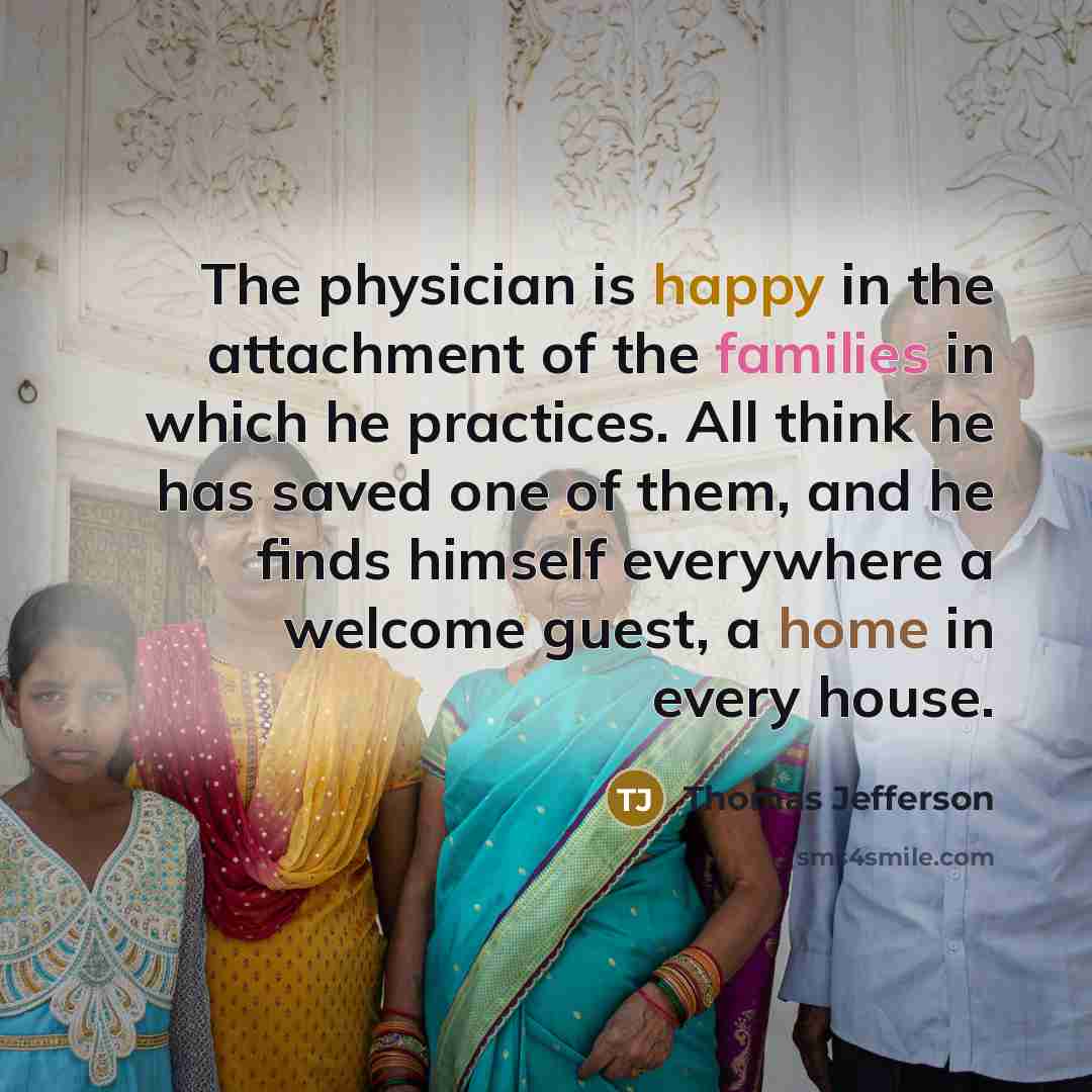 “The physician is happy in the attachment of the families in which he practices. All think he has saved one of them, and he finds himself everywhere a welcome guest, a home in every house.” quote by Thomas Jefferson