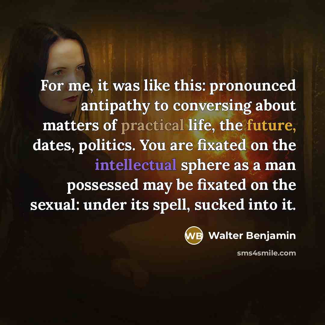 “For me, it was like this: pronounced antipathy to conversing about matters of practical life, the future, dates, politics. You are fixated on the intellectual sphere as a man possessed may be fixated on the sexual: under its spell, sucked into it.” quote by Walter Benjamin