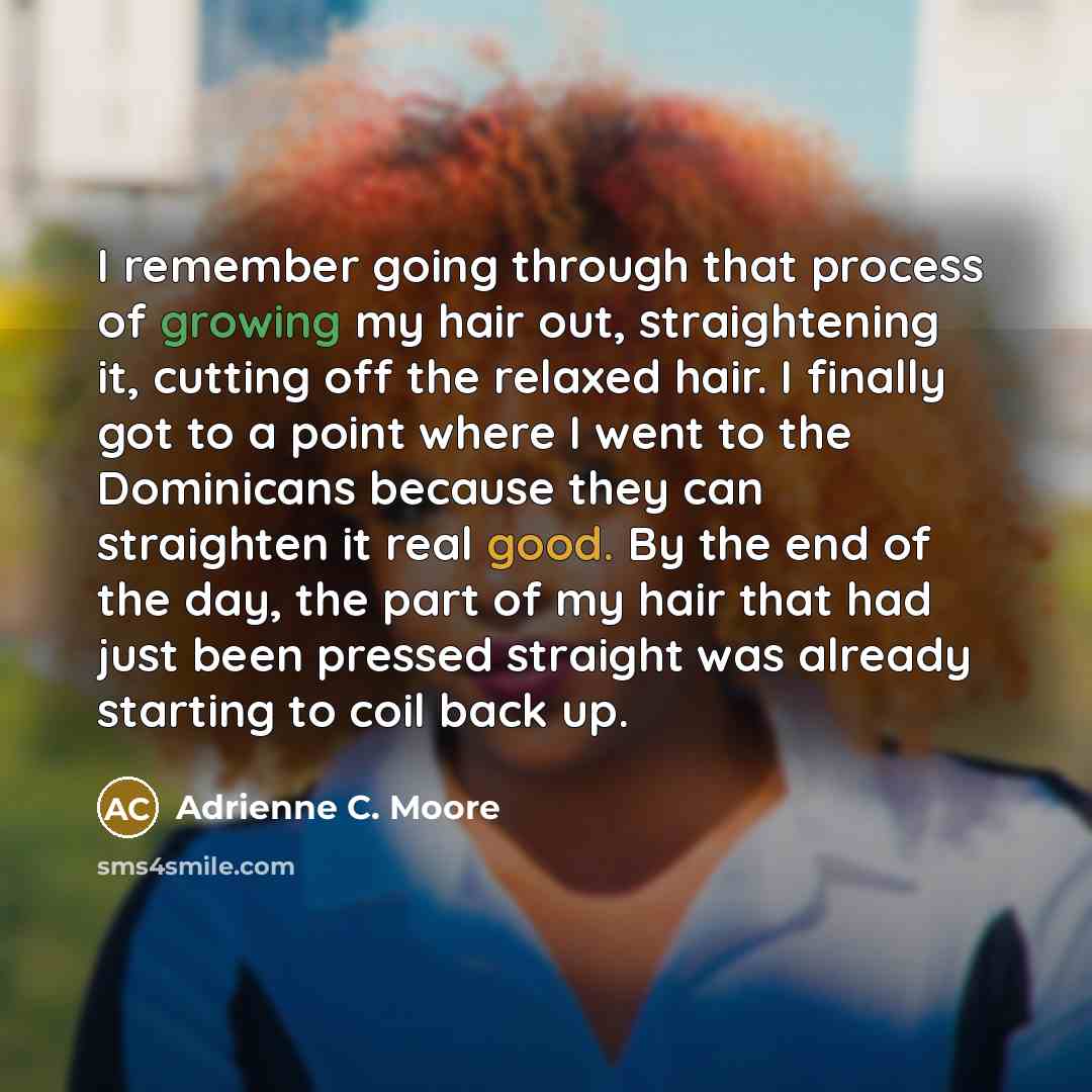 “I remember going through that process of growing my hair out, straightening it, cutting off the relaxed hair. I finally got to a point where I went to the Dominicans because they can straighten it real good. By the end of the day, the part of my hair that had just been pressed straight was already…” quote by Adrienne C. Moore