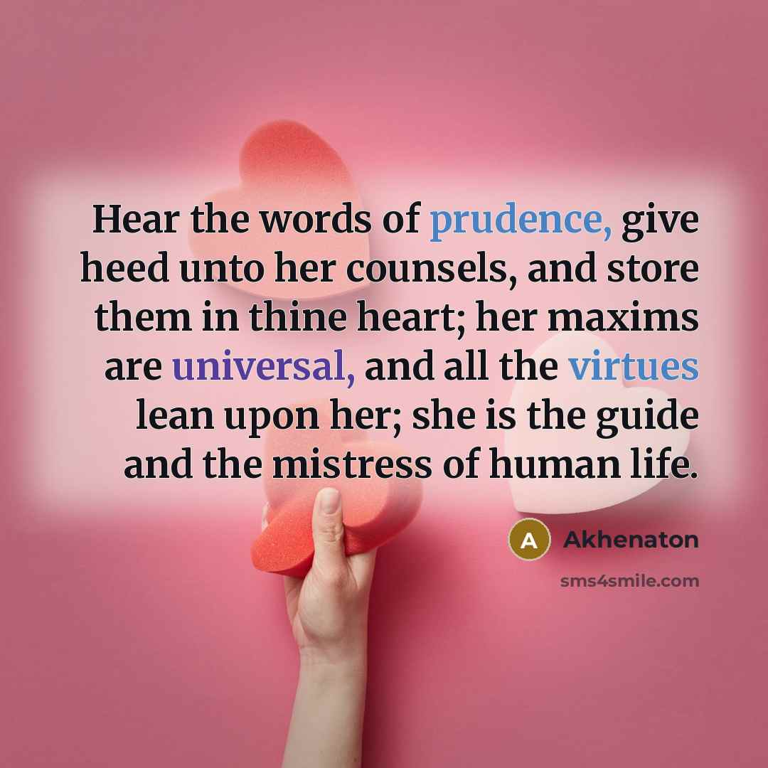 “Hear the words of prudence, give heed unto her counsels, and store them in thine heart; her maxims are universal, and all the virtues lean upon her; she is the guide and the mistress of human life.” quote by Akhenaton