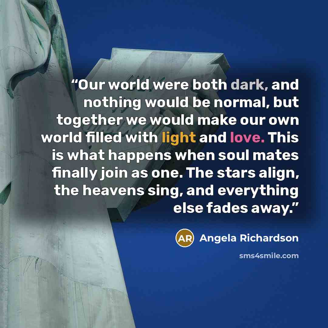 “Our world were both dark, and nothing would be normal, but together we would make our own world filled with light and love. This is what happens when soul mates finally join as one. The stars align, the heavens sing, and everything else fades away.” quote by Angela Richardson