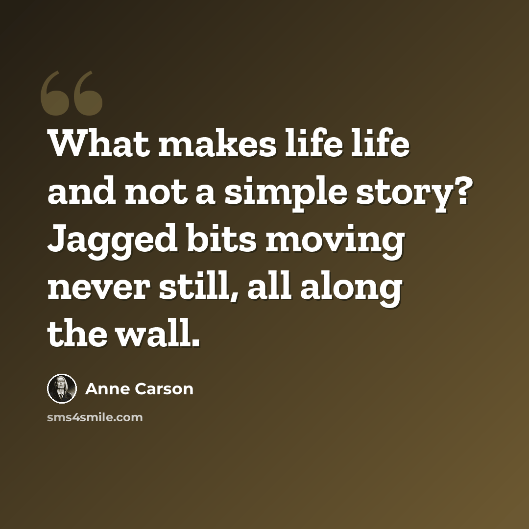 “What makes life life and not a simple story? Jagged bits moving never still, all along the wall.” quote by Anne Carson