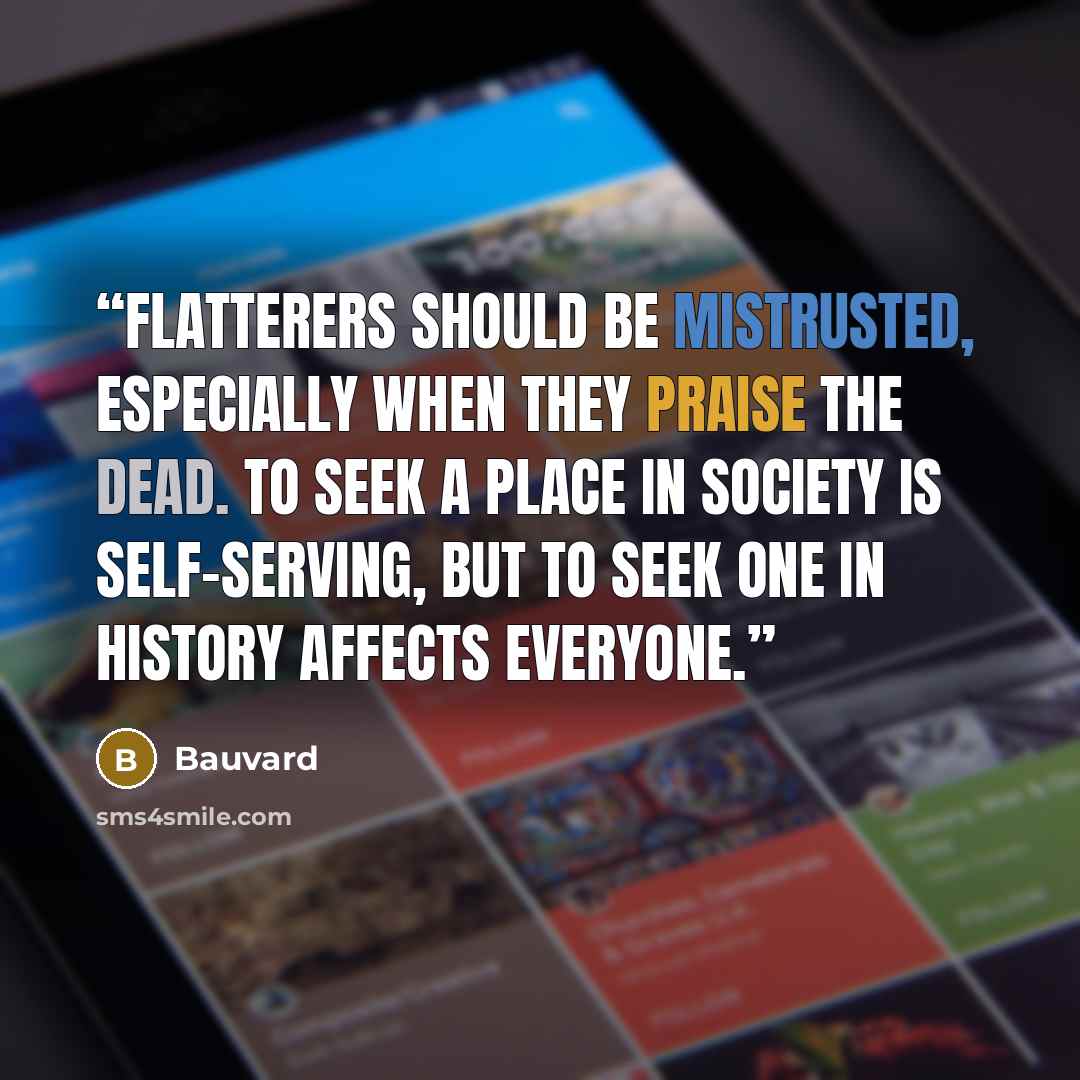 “Flatterers should be mistrusted, especially when they praise the dead. To seek a place in society is self-serving, but to seek one in history affects everyone.” quote by Bauvard