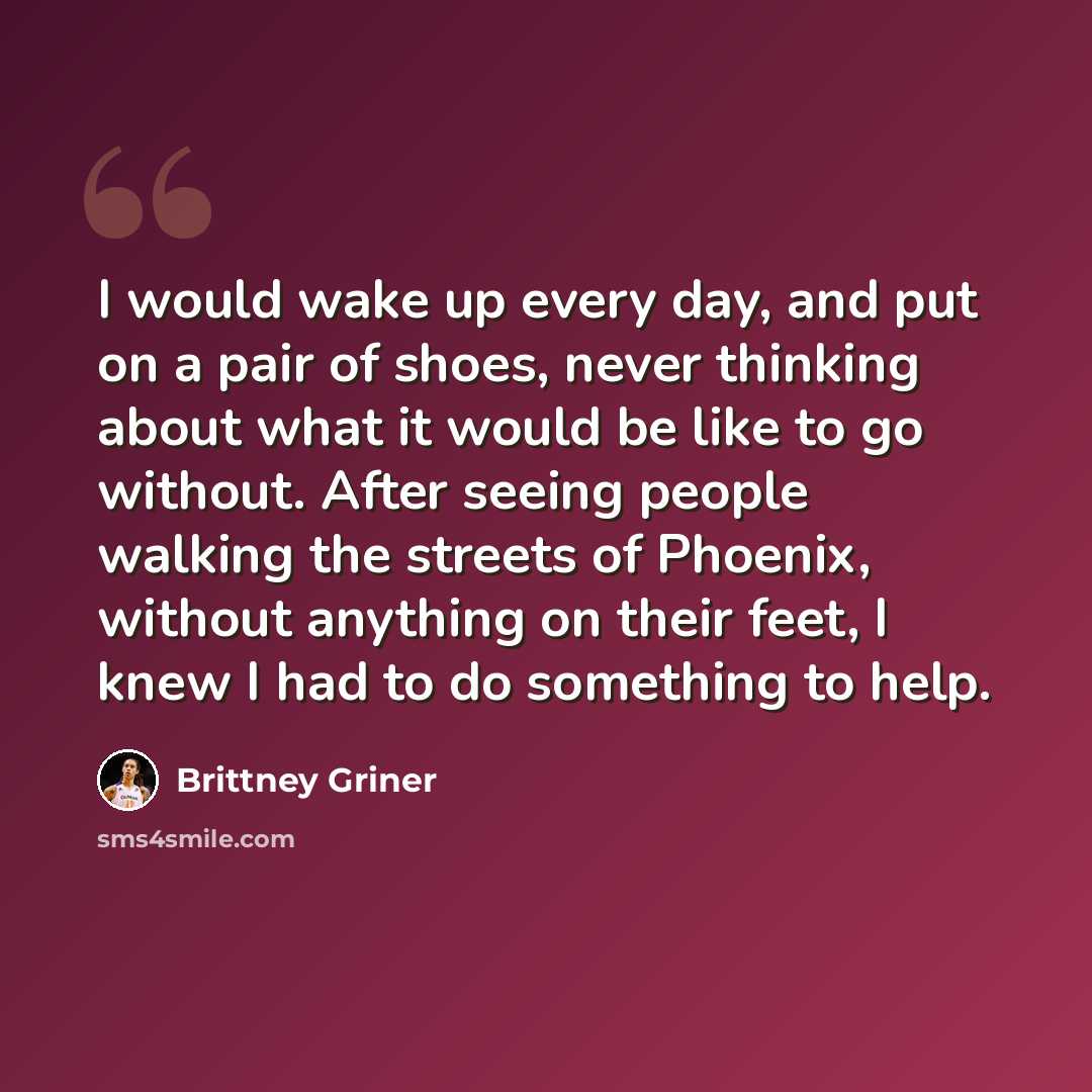 “I would wake up every day, and put on a pair of shoes, never thinking about what it would be like to go without. After seeing people walking the streets of Phoenix, without anything on their feet, I knew I had to do something to help.” quote by Brittney Griner