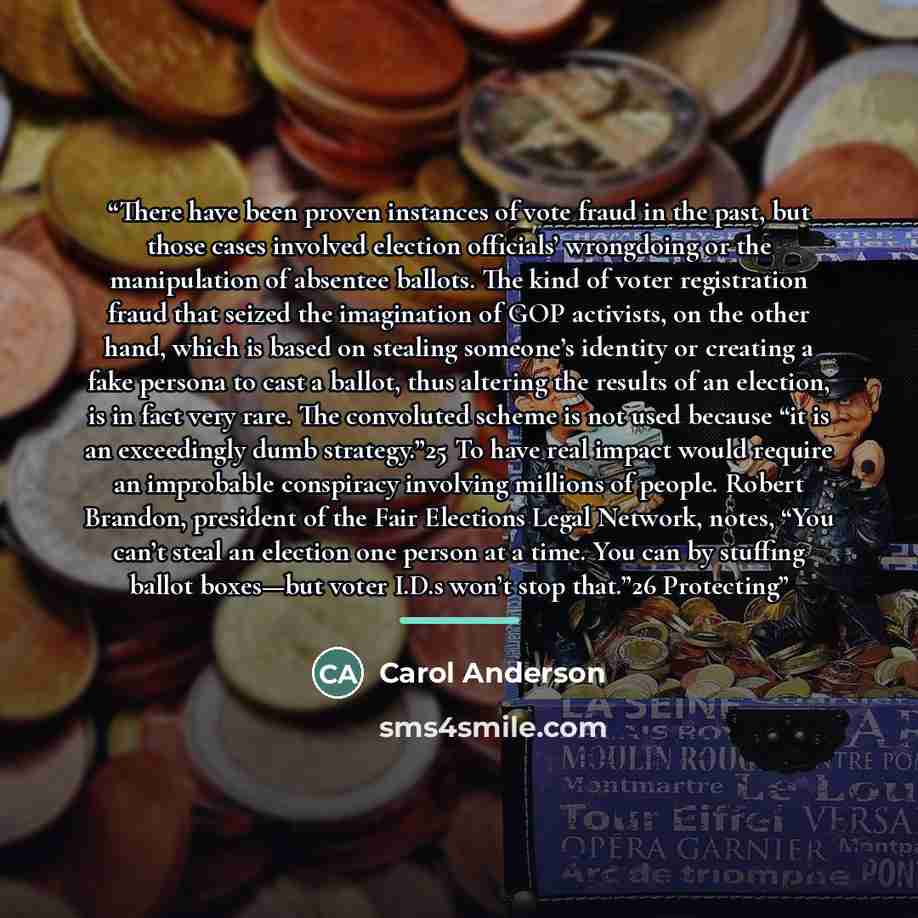 “There have been proven instances of vote fraud in the past, but those cases involved election officials’ wrongdoing or the manipulation of absentee ballots. The kind of voter registration fraud that seized the imagination of GOP activists, on the other hand, which is based on stealing someone’s…” quote by Carol Anderson