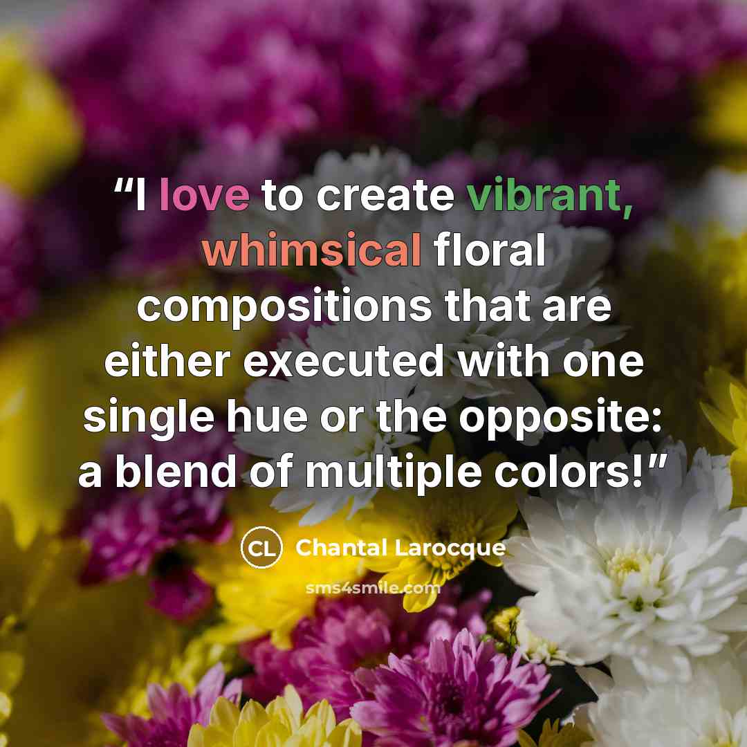 “I love to create vibrant, whimsical floral compositions that are either executed with one single hue or the opposite: a blend of multiple colors!” quote by Chantal Larocque