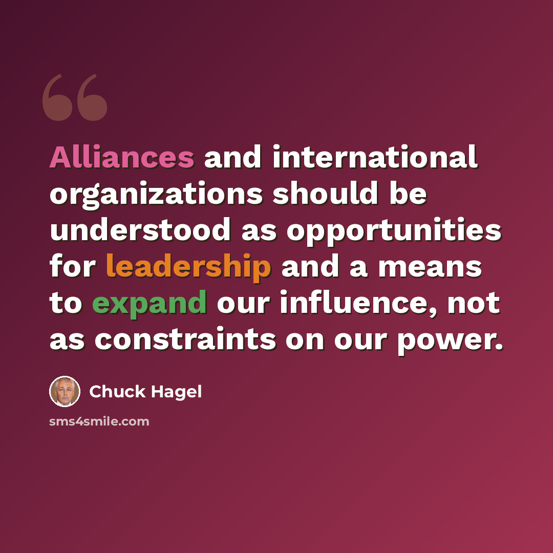 “Alliances and international organizations should be understood as opportunities for leadership and a means to expand our influence, not as constraints on our power.” quote by Chuck Hagel