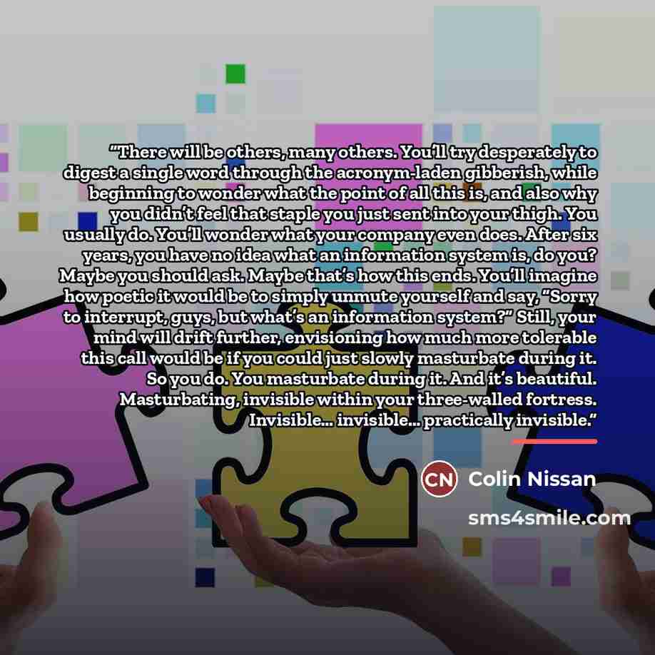 “There will be others, many others. You’ll try desperately to digest a single word through the acronym-laden gibberish, while beginning to wonder what the point of all this is, and also why you didn’t feel that staple you just sent into your thigh. You usually do. You’ll wonder what your company…” quote by Colin Nissan