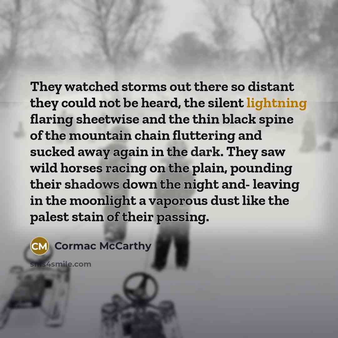 “They watched storms out there so distant they could not be heard, the silent lightning flaring sheetwise and the thin black spine of the mountain chain fluttering and sucked away again in the dark. They saw wild horses racing on the plain, pounding their shadows down the night and- leaving in the…” quote by Cormac McCarthy