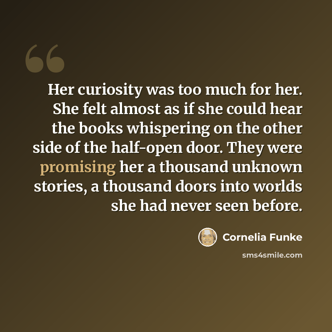 “Her curiosity was too much for her. She felt almost as if she could hear the books whispering on the other side of the half-open door. They were promising her a thousand unknown stories, a thousand doors into worlds she had never seen before.” quote by Cornelia Funke